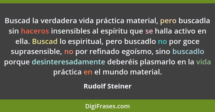 Buscad la verdadera vida práctica material, pero buscadla sin haceros insensibles al espíritu que se halla activo en ella. Buscad lo... - Rudolf Steiner