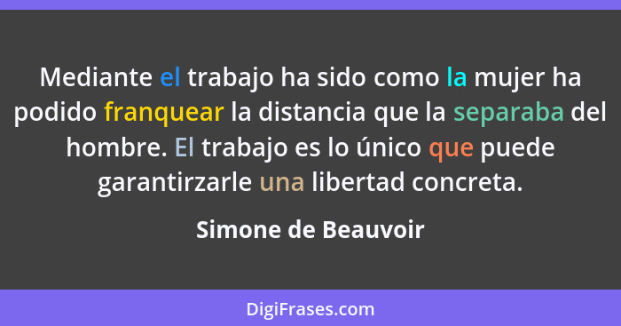 Mediante el trabajo ha sido como la mujer ha podido franquear la distancia que la separaba del hombre. El trabajo es lo único que... - Simone de Beauvoir