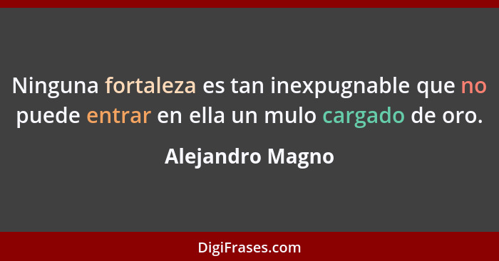 Ninguna fortaleza es tan inexpugnable que no puede entrar en ella un mulo cargado de oro.... - Alejandro Magno