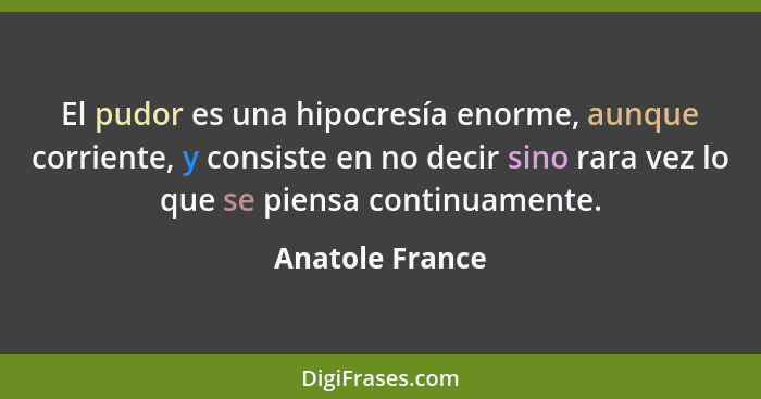 El pudor es una hipocresía enorme, aunque corriente, y consiste en no decir sino rara vez lo que se piensa continuamente.... - Anatole France