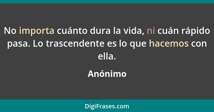 No importa cuánto dura la vida, ni cuán rápido pasa. Lo trascendente es lo que hacemos con ella.... - Anónimo