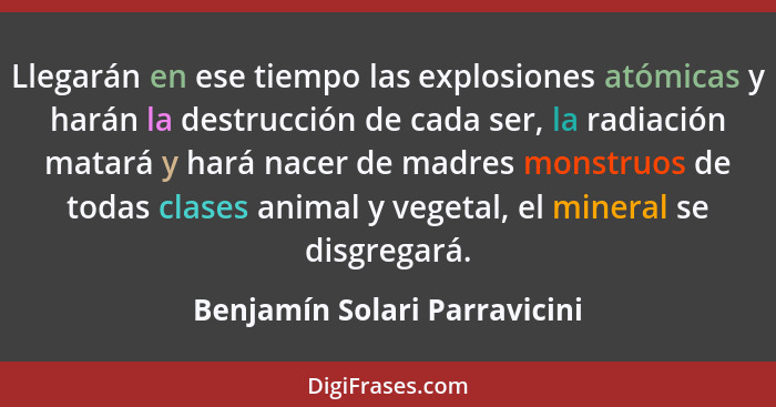 Llegarán en ese tiempo las explosiones atómicas y harán la destrucción de cada ser, la radiación matará y hará nacer de... - Benjamín Solari Parravicini