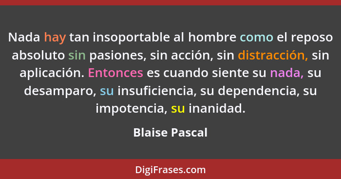 Nada hay tan insoportable al hombre como el reposo absoluto sin pasiones, sin acción, sin distracción, sin aplicación. Entonces es cua... - Blaise Pascal