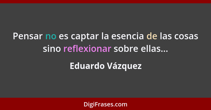 Pensar no es captar la esencia de las cosas sino reflexionar sobre ellas...... - Eduardo Vázquez