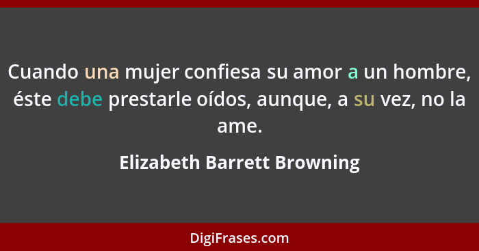 Cuando una mujer confiesa su amor a un hombre, éste debe prestarle oídos, aunque, a su vez, no la ame.... - Elizabeth Barrett Browning