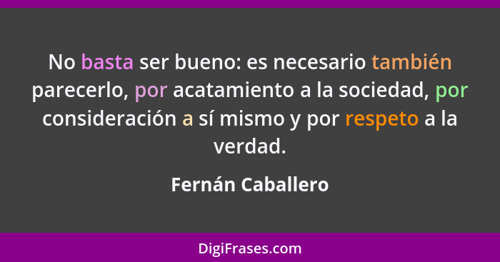 No basta ser bueno: es necesario también parecerlo, por acatamiento a la sociedad, por consideración a sí mismo y por respeto a la... - Fernán Caballero