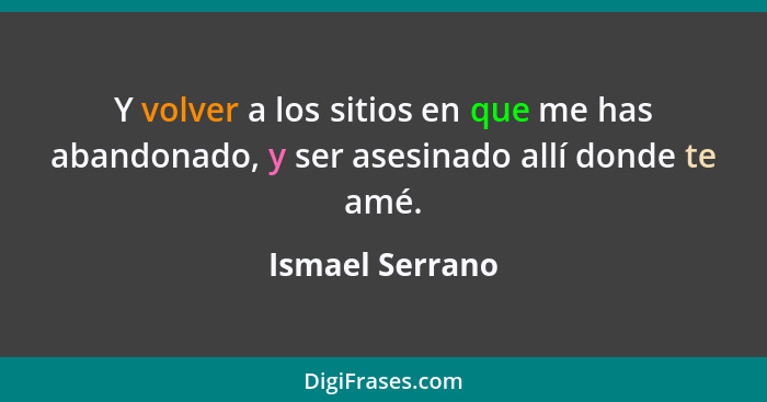 Y volver a los sitios en que me has abandonado, y ser asesinado allí donde te amé.... - Ismael Serrano