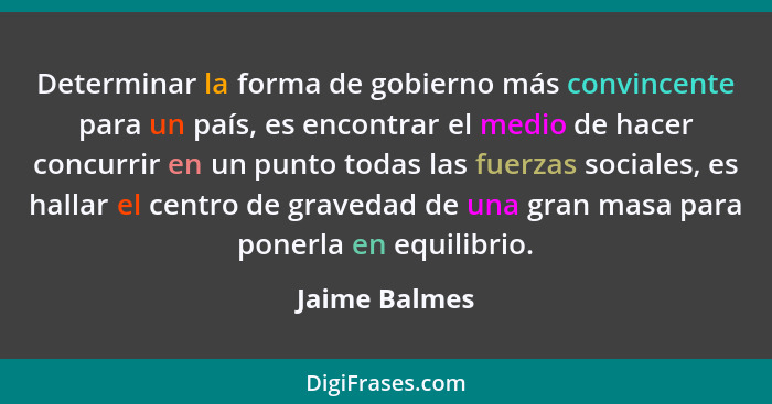 Determinar la forma de gobierno más convincente para un país, es encontrar el medio de hacer concurrir en un punto todas las fuerzas so... - Jaime Balmes