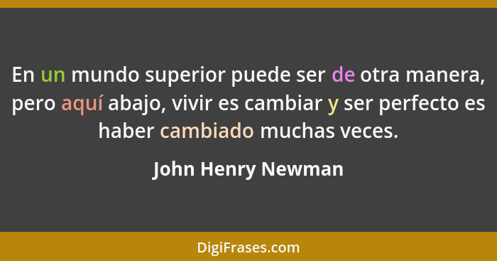 En un mundo superior puede ser de otra manera, pero aquí abajo, vivir es cambiar y ser perfecto es haber cambiado muchas veces.... - John Henry Newman