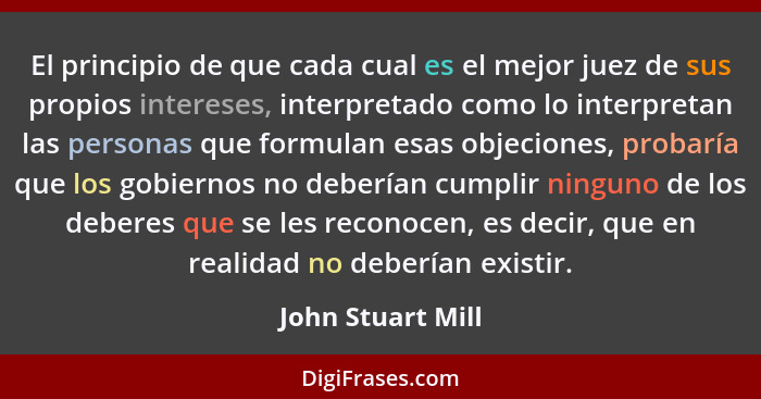 El principio de que cada cual es el mejor juez de sus propios intereses, interpretado como lo interpretan las personas que formulan... - John Stuart Mill