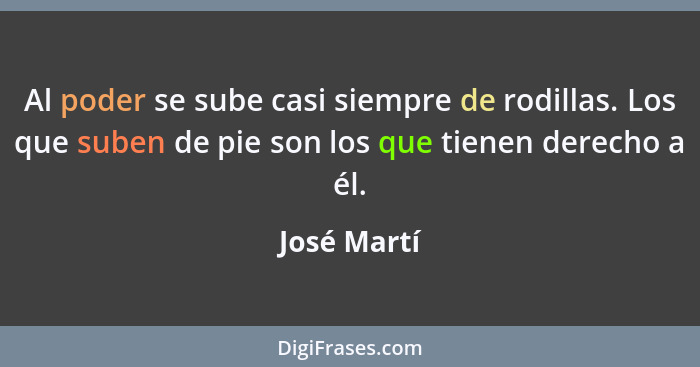 Al poder se sube casi siempre de rodillas. Los que suben de pie son los que tienen derecho a él.... - José Martí