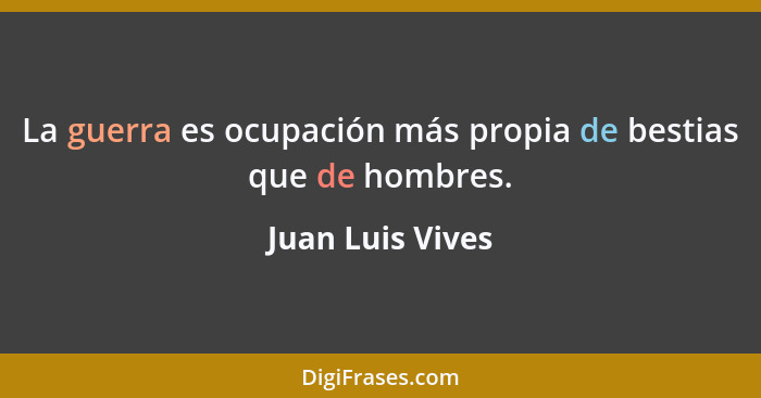La guerra es ocupación más propia de bestias que de hombres.... - Juan Luis Vives