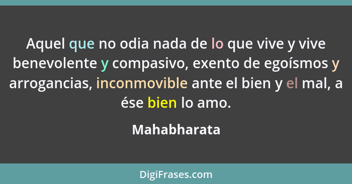 Aquel que no odia nada de lo que vive y vive benevolente y compasivo, exento de egoísmos y arrogancias, inconmovible ante el bien y el m... - Mahabharata