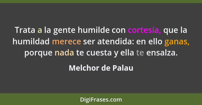 Trata a la gente humilde con cortesía, que la humildad merece ser atendida: en ello ganas, porque nada te cuesta y ella te ensalza.... - Melchor de Palau