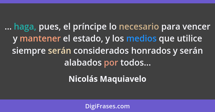 ... haga, pues, el príncipe lo necesario para vencer y mantener el estado, y los medios que utilice siempre serán considerados ho... - Nicolás Maquiavelo