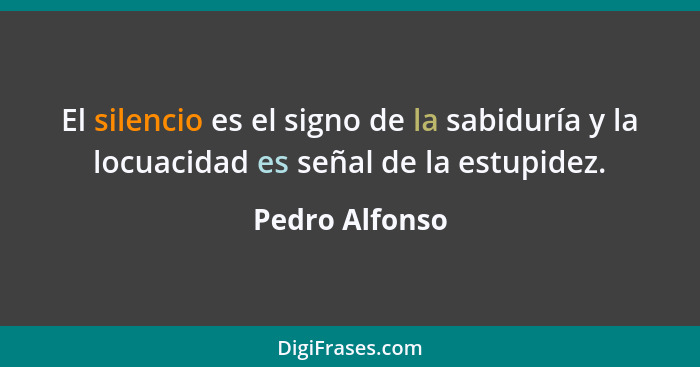 El silencio es el signo de la sabiduría y la locuacidad es señal de la estupidez.... - Pedro Alfonso