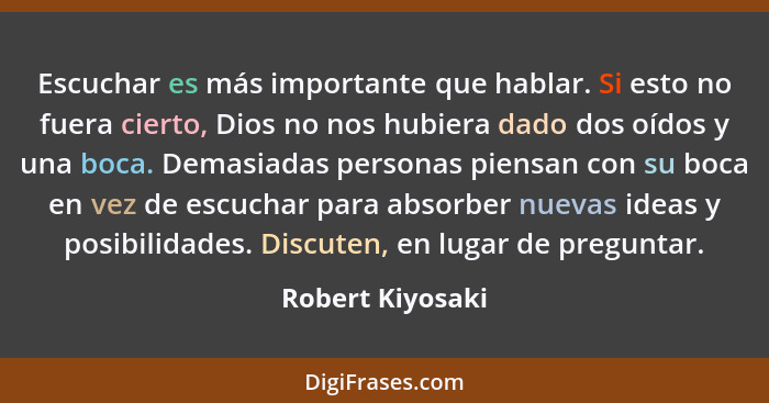 Escuchar es más importante que hablar. Si esto no fuera cierto, Dios no nos hubiera dado dos oídos y una boca. Demasiadas personas p... - Robert Kiyosaki