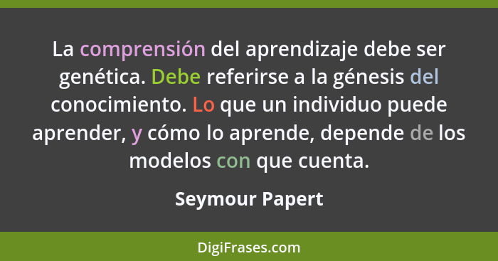 La comprensión del aprendizaje debe ser genética. Debe referirse a la génesis del conocimiento. Lo que un individuo puede aprender, y... - Seymour Papert