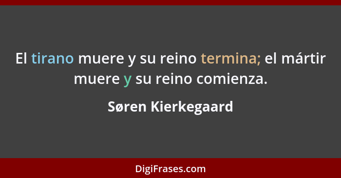 El tirano muere y su reino termina; el mártir muere y su reino comienza.... - Søren Kierkegaard