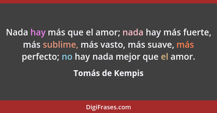 Nada hay más que el amor; nada hay más fuerte, más sublime, más vasto, más suave, más perfecto; no hay nada mejor que el amor.... - Tomás de Kempis