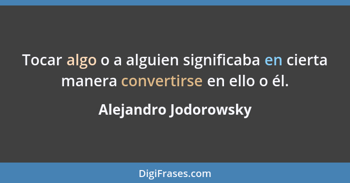 Tocar algo o a alguien significaba en cierta manera convertirse en ello o él.... - Alejandro Jodorowsky