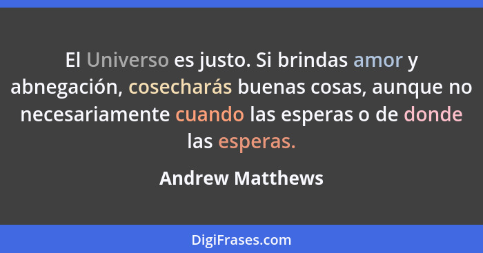 El Universo es justo. Si brindas amor y abnegación, cosecharás buenas cosas, aunque no necesariamente cuando las esperas o de donde... - Andrew Matthews