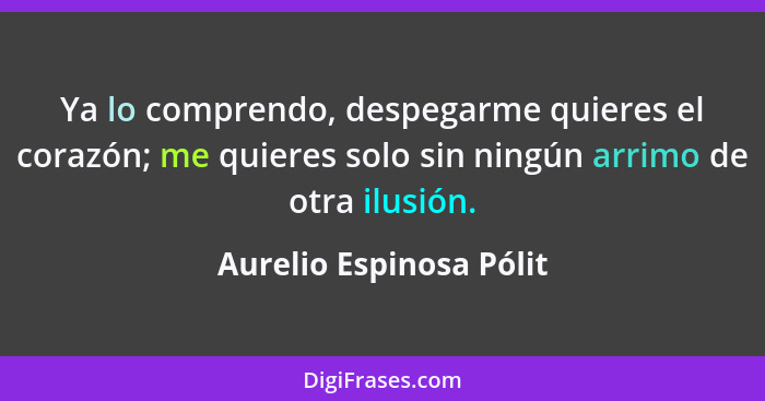 Ya lo comprendo, despegarme quieres el corazón; me quieres solo sin ningún arrimo de otra ilusión.... - Aurelio Espinosa Pólit