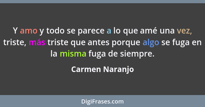 Y amo y todo se parece a lo que amé una vez, triste, más triste que antes porque algo se fuga en la misma fuga de siempre.... - Carmen Naranjo