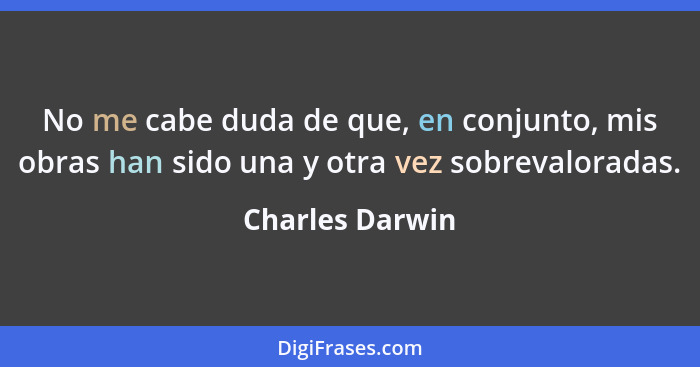 No me cabe duda de que, en conjunto, mis obras han sido una y otra vez sobrevaloradas.... - Charles Darwin