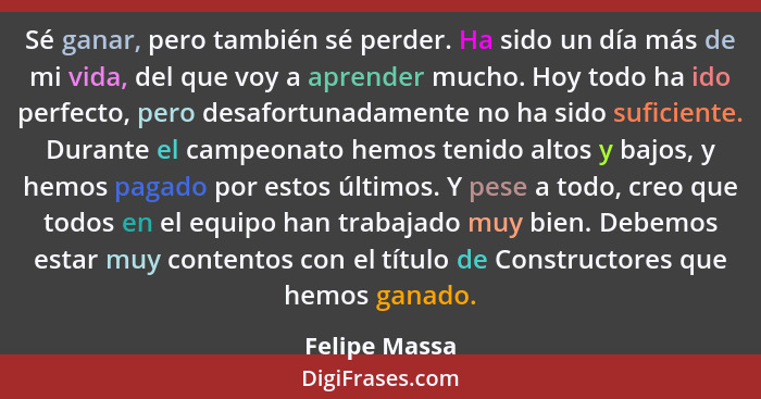 Sé ganar, pero también sé perder. Ha sido un día más de mi vida, del que voy a aprender mucho. Hoy todo ha ido perfecto, pero desafortu... - Felipe Massa