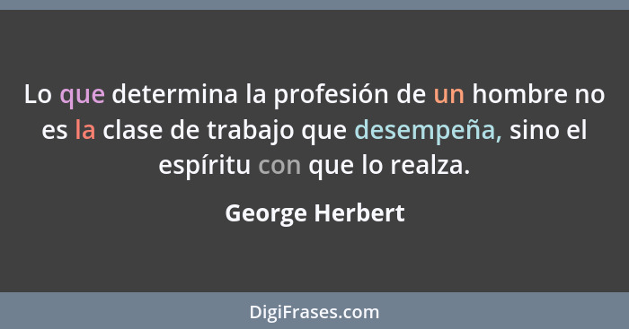 Lo que determina la profesión de un hombre no es la clase de trabajo que desempeña, sino el espíritu con que lo realza.... - George Herbert