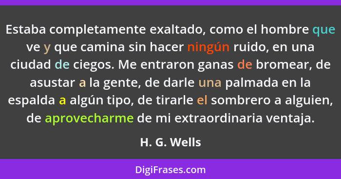 Estaba completamente exaltado, como el hombre que ve y que camina sin hacer ningún ruido, en una ciudad de ciegos. Me entraron ganas de... - H. G. Wells