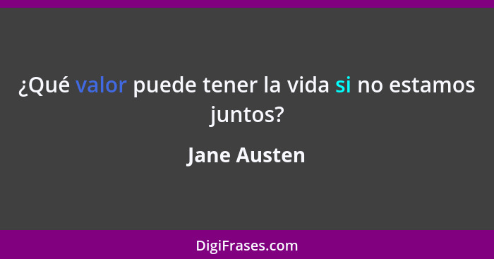 ¿Qué valor puede tener la vida si no estamos juntos?... - Jane Austen