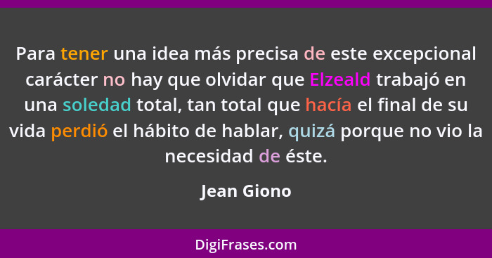 Para tener una idea más precisa de este excepcional carácter no hay que olvidar que Elzeald trabajó en una soledad total, tan total que h... - Jean Giono