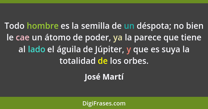 Todo hombre es la semilla de un déspota; no bien le cae un átomo de poder, ya la parece que tiene al lado el águila de Júpiter, y que es... - José Martí