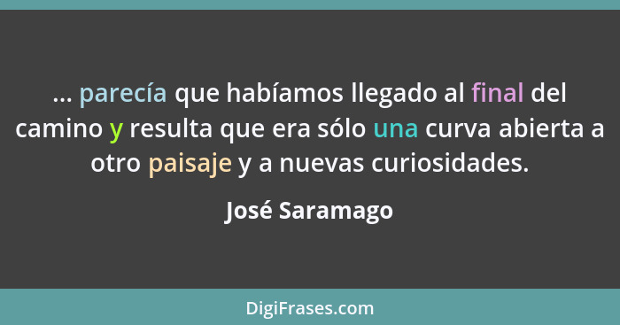 ... parecía que habíamos llegado al final del camino y resulta que era sólo una curva abierta a otro paisaje y a nuevas curiosidades.... - José Saramago