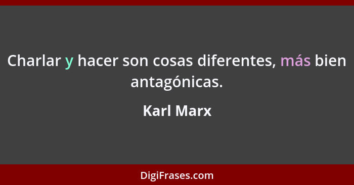 Charlar y hacer son cosas diferentes, más bien antagónicas.... - Karl Marx