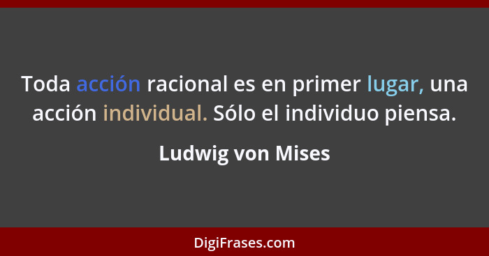 Toda acción racional es en primer lugar, una acción individual. Sólo el individuo piensa.... - Ludwig von Mises