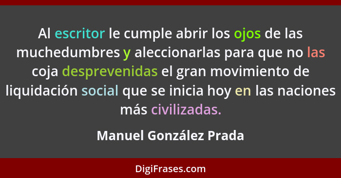 Al escritor le cumple abrir los ojos de las muchedumbres y aleccionarlas para que no las coja desprevenidas el gran movimiento... - Manuel González Prada