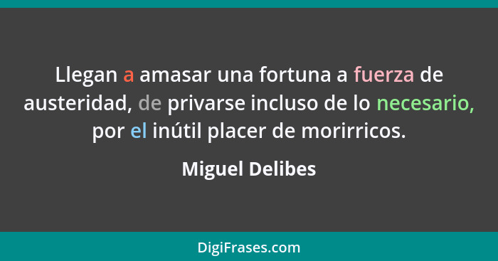 Llegan a amasar una fortuna a fuerza de austeridad, de privarse incluso de lo necesario, por el inútil placer de morirricos.... - Miguel Delibes