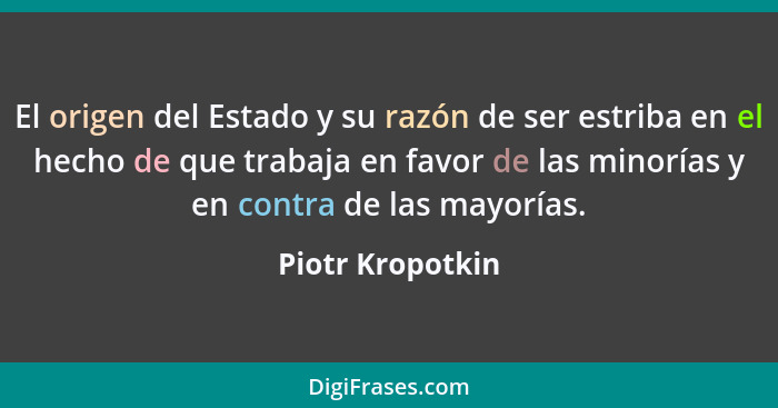 El origen del Estado y su razón de ser estriba en el hecho de que trabaja en favor de las minorías y en contra de las mayorías.... - Piotr Kropotkin