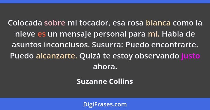 Colocada sobre mi tocador, esa rosa blanca como la nieve es un mensaje personal para mí. Habla de asuntos inconclusos. Susurra: Pued... - Suzanne Collins