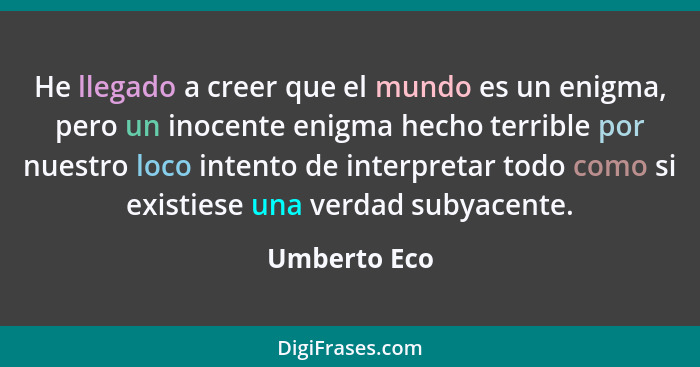 He llegado a creer que el mundo es un enigma, pero un inocente enigma hecho terrible por nuestro loco intento de interpretar todo como s... - Umberto Eco