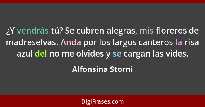 ¿Y vendrás tú? Se cubren alegras, mis floreros de madreselvas. Anda por los largos canteros la risa azul del no me olvides y se car... - Alfonsina Storni