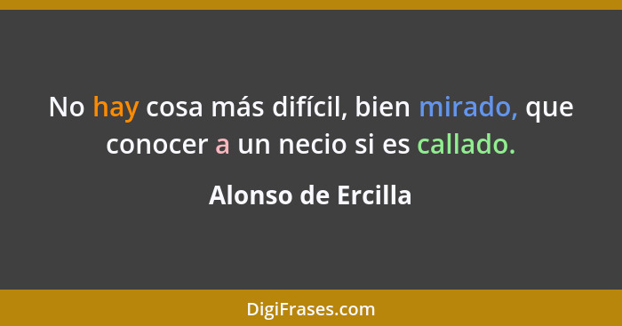 No hay cosa más difícil, bien mirado, que conocer a un necio si es callado.... - Alonso de Ercilla