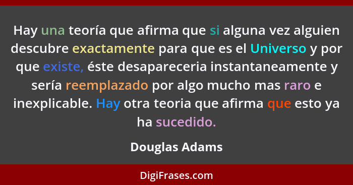 Hay una teoría que afirma que si alguna vez alguien descubre exactamente para que es el Universo y por que existe, éste desapareceria... - Douglas Adams