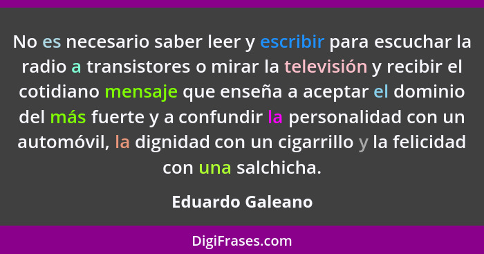 No es necesario saber leer y escribir para escuchar la radio a transistores o mirar la televisión y recibir el cotidiano mensaje que... - Eduardo Galeano