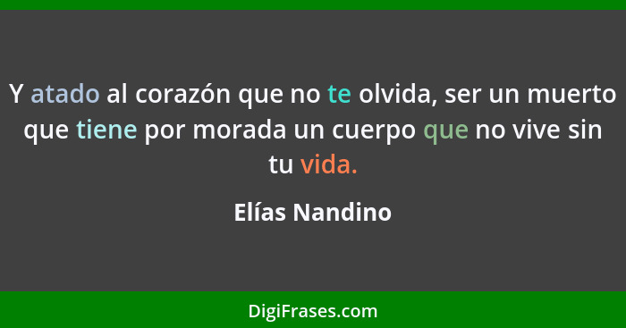 Y atado al corazón que no te olvida, ser un muerto que tiene por morada un cuerpo que no vive sin tu vida.... - Elías Nandino