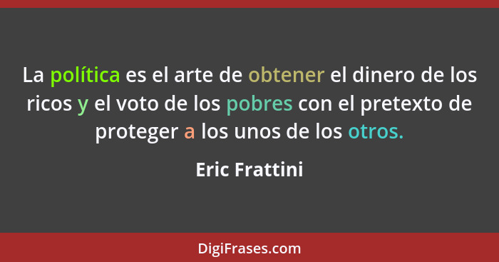 La política es el arte de obtener el dinero de los ricos y el voto de los pobres con el pretexto de proteger a los unos de los otros.... - Eric Frattini