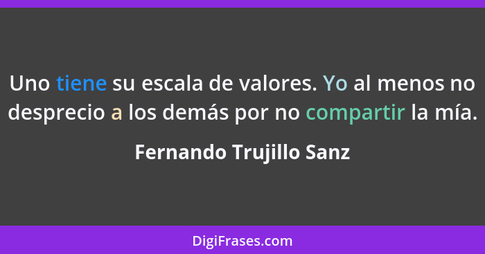 Uno tiene su escala de valores. Yo al menos no desprecio a los demás por no compartir la mía.... - Fernando Trujillo Sanz